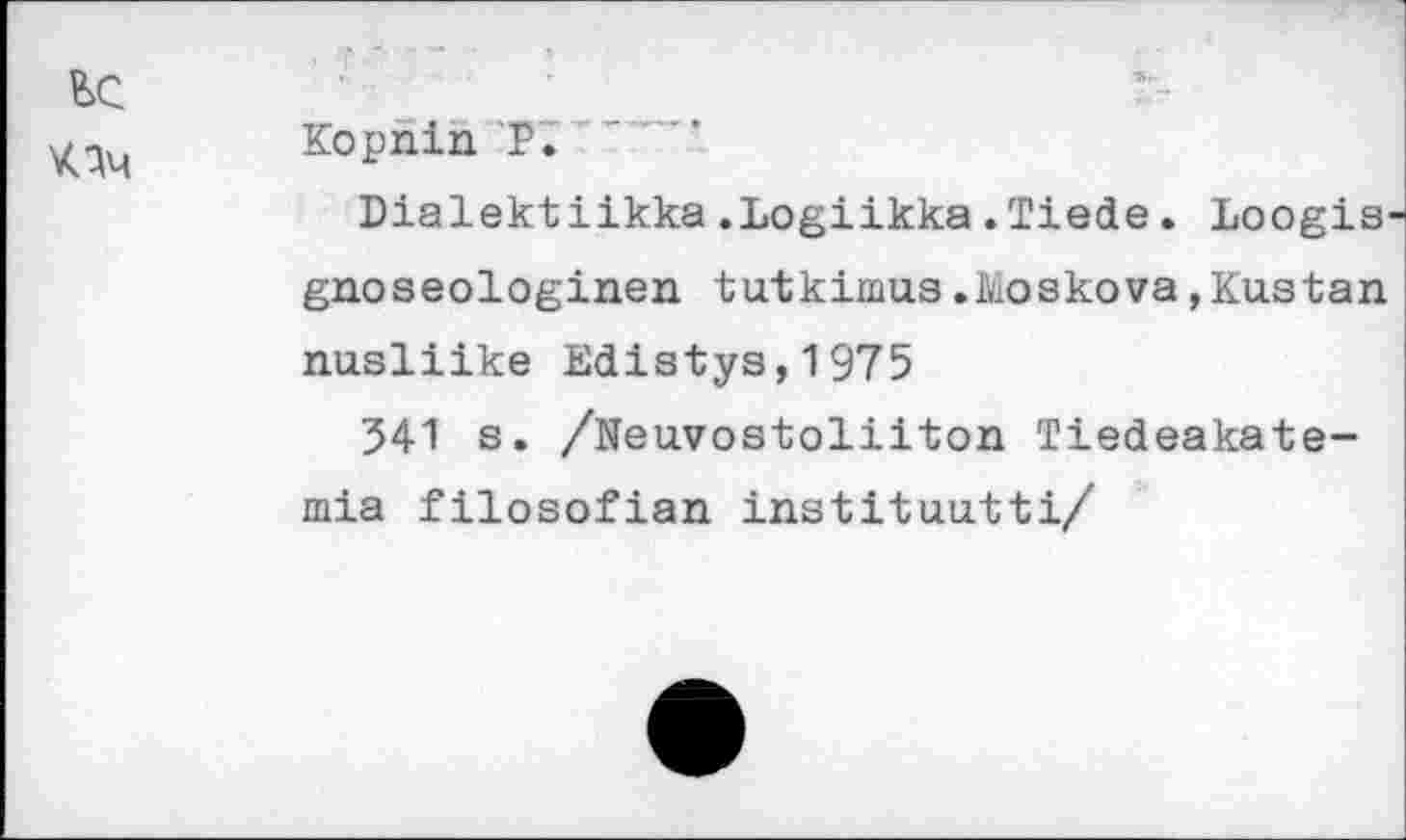 ﻿ьс
\ач
Kopnin 'P. * " "
Dialektiikka.Logiikka.Tiede. Loogis' gnoseologinen tutkimus.Moskova,Kustan nusliike Edistys,1975
341 s. /Neuvostoliiton Tiedeakate-mia filosofian inatituutti/